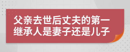 父亲去世后丈夫的第一继承人是妻子还是儿子