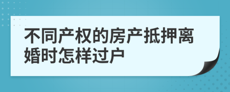 不同产权的房产抵押离婚时怎样过户