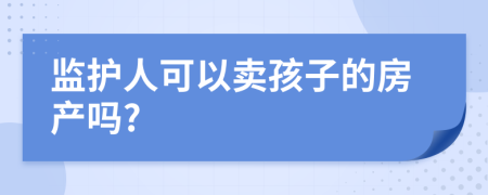 监护人可以卖孩子的房产吗?