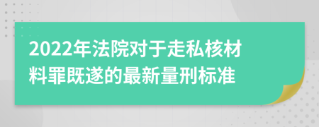 2022年法院对于走私核材料罪既遂的最新量刑标准