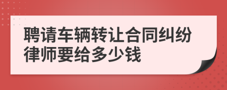 聘请车辆转让合同纠纷律师要给多少钱