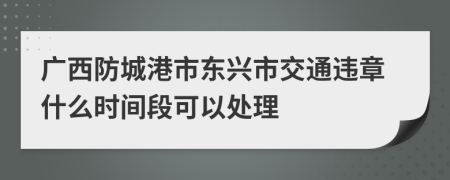 广西防城港市东兴市交通违章什么时间段可以处理