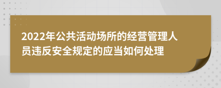 2022年公共活动场所的经营管理人员违反安全规定的应当如何处理