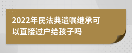 2022年民法典遗嘱继承可以直接过户给孩子吗