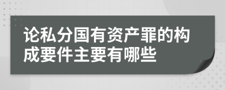 论私分国有资产罪的构成要件主要有哪些