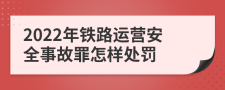 2022年铁路运营安全事故罪怎样处罚