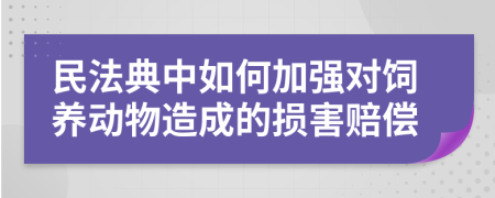 民法典中如何加强对饲养动物造成的损害赔偿