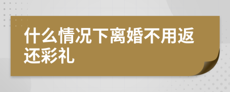 什么情况下离婚不用返还彩礼