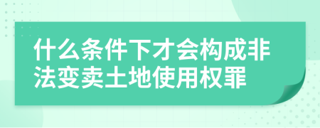 什么条件下才会构成非法变卖土地使用权罪