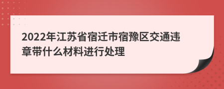 2022年江苏省宿迁市宿豫区交通违章带什么材料进行处理