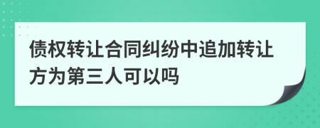 债权转让合同纠纷中追加转让方为第三人可以吗