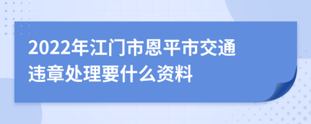 2022年江门市恩平市交通违章处理要什么资料