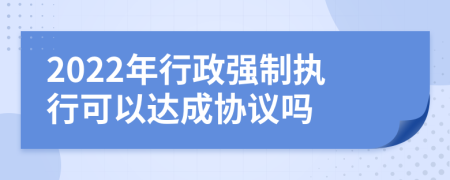 2022年行政强制执行可以达成协议吗