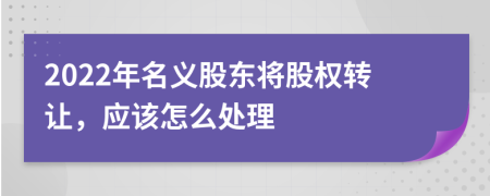 2022年名义股东将股权转让，应该怎么处理