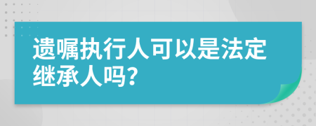 遗嘱执行人可以是法定继承人吗？