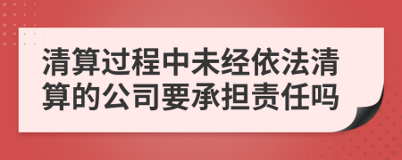 清算过程中未经依法清算的公司要承担责任吗