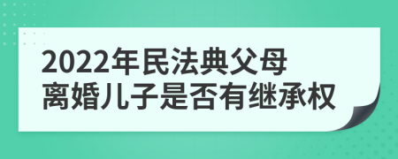 2022年民法典父母离婚儿子是否有继承权