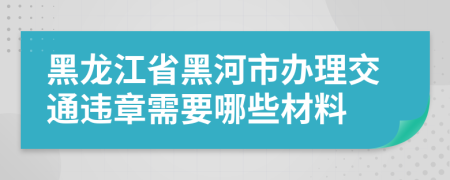 黑龙江省黑河市办理交通违章需要哪些材料