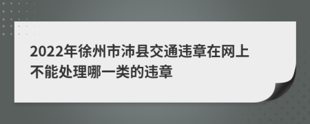 2022年徐州市沛县交通违章在网上不能处理哪一类的违章
