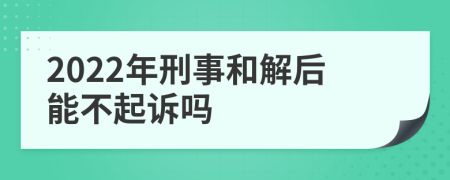 2022年刑事和解后能不起诉吗