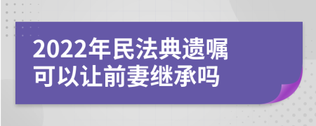 2022年民法典遗嘱可以让前妻继承吗