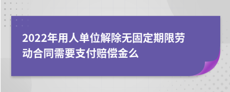 2022年用人单位解除无固定期限劳动合同需要支付赔偿金么