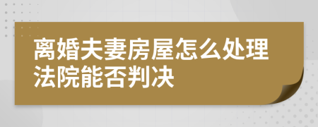 离婚夫妻房屋怎么处理法院能否判决