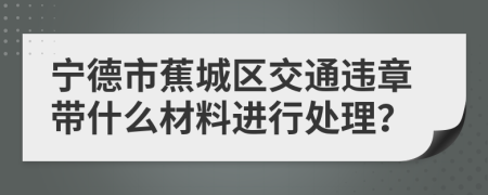 宁德市蕉城区交通违章带什么材料进行处理？