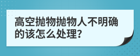 高空抛物抛物人不明确的该怎么处理？