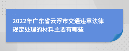 2022年广东省云浮市交通违章法律规定处理的材料主要有哪些