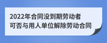 2022年合同没到期劳动者可否与用人单位解除劳动合同