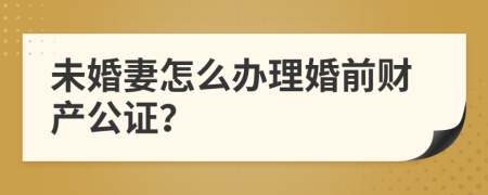 未婚妻怎么办理婚前财产公证？