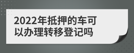 2022年抵押的车可以办理转移登记吗