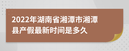 2022年湖南省湘潭市湘潭县产假最新时间是多久