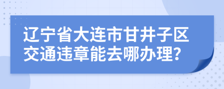辽宁省大连市甘井子区交通违章能去哪办理？