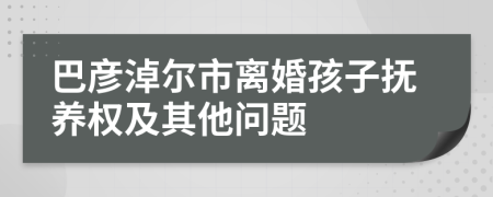 巴彦淖尔市离婚孩子抚养权及其他问题