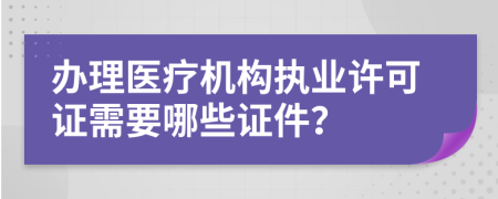 办理医疗机构执业许可证需要哪些证件？