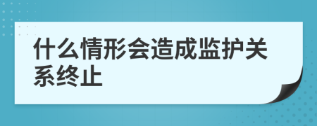 什么情形会造成监护关系终止