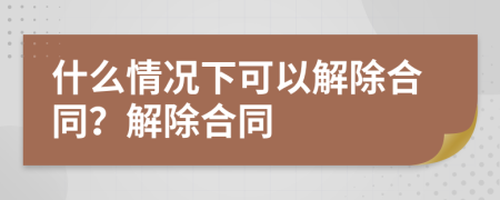 什么情况下可以解除合同？解除合同