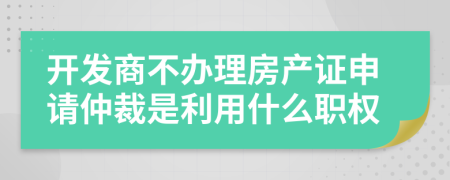 开发商不办理房产证申请仲裁是利用什么职权