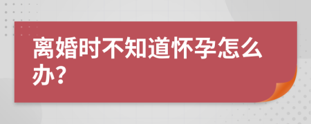 离婚时不知道怀孕怎么办？