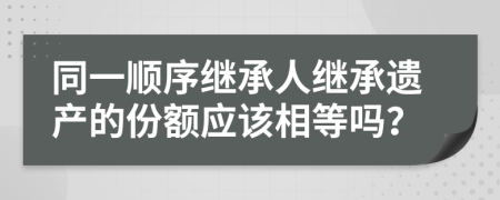 同一顺序继承人继承遗产的份额应该相等吗？