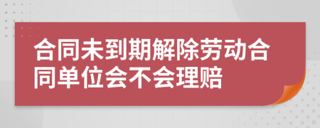 合同未到期解除劳动合同单位会不会理赔