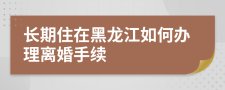 长期住在黑龙江如何办理离婚手续