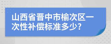 山西省晋中市榆次区一次性补偿标准多少?