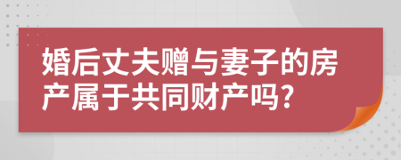 婚后丈夫赠与妻子的房产属于共同财产吗?