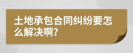 土地承包合同纠纷要怎么解决啊？