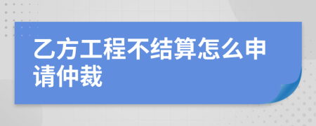 乙方工程不结算怎么申请仲裁