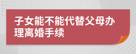 子女能不能代替父母办理离婚手续