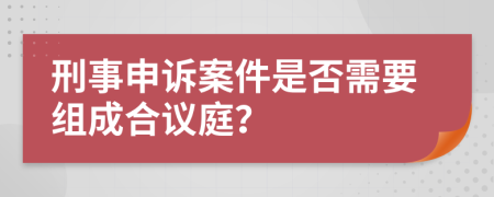 刑事申诉案件是否需要组成合议庭？